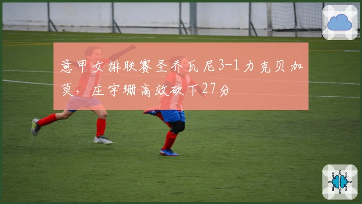 意甲女排联赛圣乔瓦尼3-1力克贝加莫，庄宇珊高效砍下27分