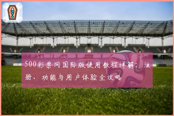 500彩票网国际版使用教程详解：注册、功能与用户体验全攻略