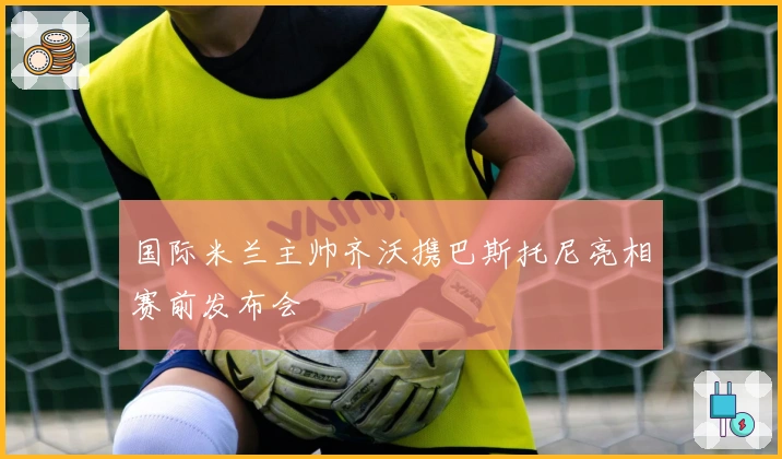 国际米兰主帅齐沃携巴斯托尼亮相赛前发布会