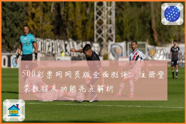 500彩票网网页版全面测评：注册登录教程及功能亮点解析