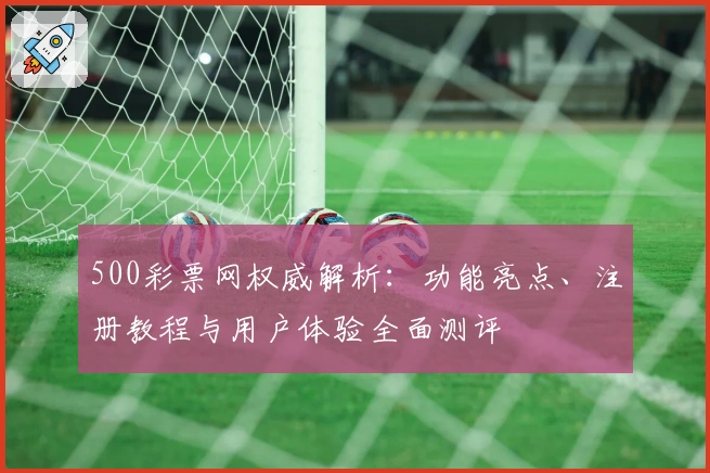 500彩票网权威解析：功能亮点、注册教程与用户体验全面测评
