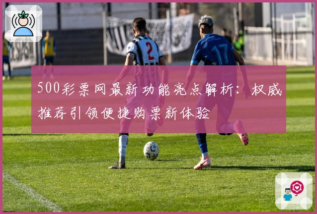 500彩票网最新功能亮点解析：权威推荐引领便捷购票新体验